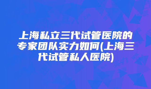 上海私立三代试管医院的专家团队实力如何(上海三代试管私人医院)