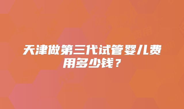 天津做第三代试管婴儿费用多少钱？