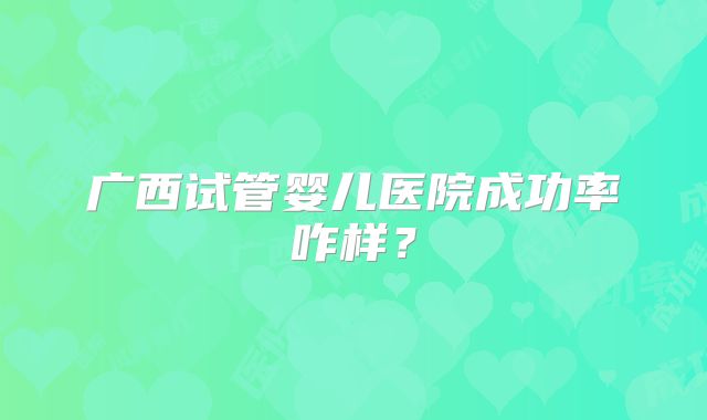 广西试管婴儿医院成功率咋样？