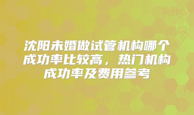 沈阳未婚做试管机构哪个成功率比较高,热门机构成功率及费用参考