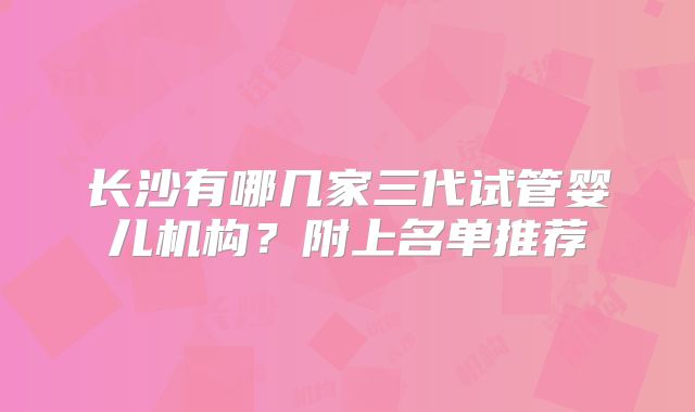 长沙有哪几家三代试管婴儿机构?附上名单推荐