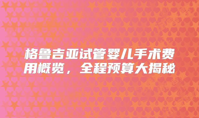 格鲁吉亚试管婴儿手术费用概览，全程预算大揭秘