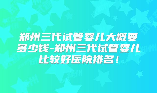 郑州三代试管婴儿大概要多少钱-郑州三代试管婴儿比较好医院排名！