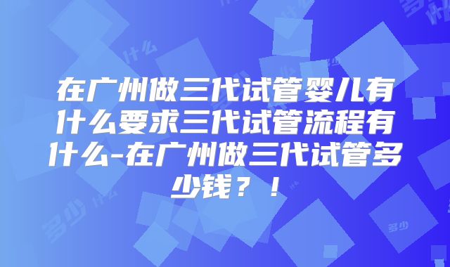 在广州做三代试管婴儿有什么要求三代试管流程有什么-在广州做三代试管多少钱?!