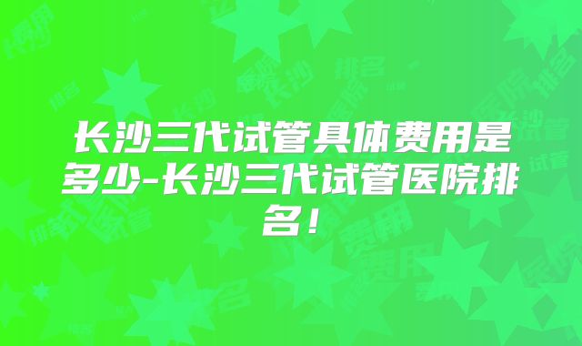 长沙三代试管具体费用是多少-长沙三代试管医院排名!