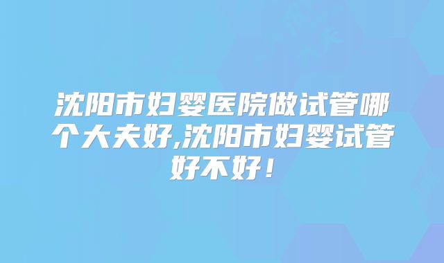 沈阳市妇婴医院做试管哪个大夫好,沈阳市妇婴试管好不好!