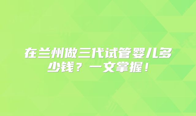 在兰州做三代试管婴儿多少钱?一文掌握!
