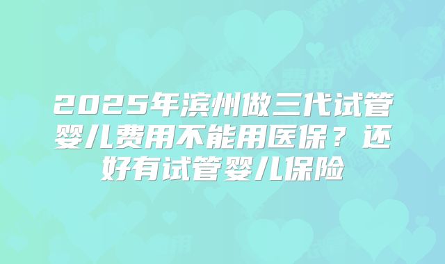 2025年滨州做三代试管婴儿费用不能用医保?还好有试管婴儿保险