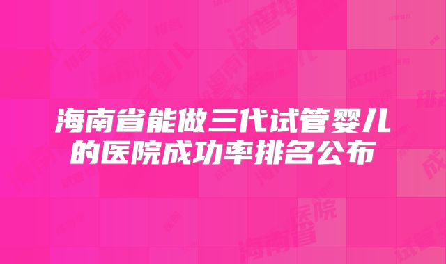 海南省能做三代试管婴儿的医院成功率排名公布