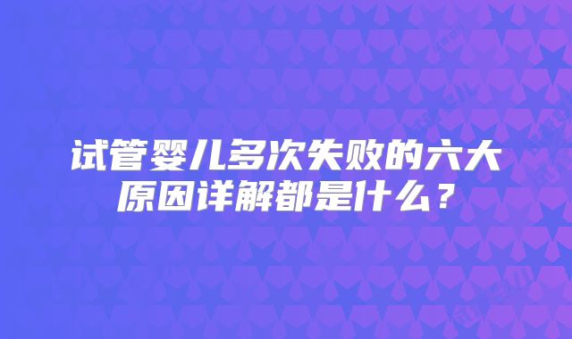 试管婴儿多次失败的六大原因详解都是什么?
