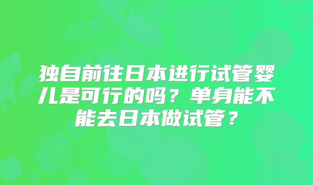 独自前往日本进行试管婴儿是可行的吗？单身能不能去日本做试管？