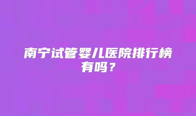 南宁试管婴儿医院排行榜有吗？