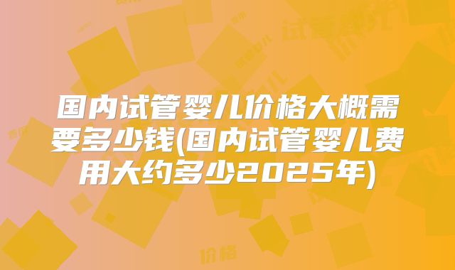 国内试管婴儿价格大概需要多少钱(国内试管婴儿费用大约多少2025年)