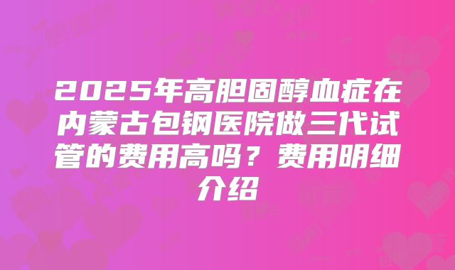 2025年高胆固醇血症在内蒙古包钢医院做三代试管的费用高吗?费用明细介绍