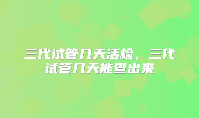三代试管几天活检，三代试管几天能查出来