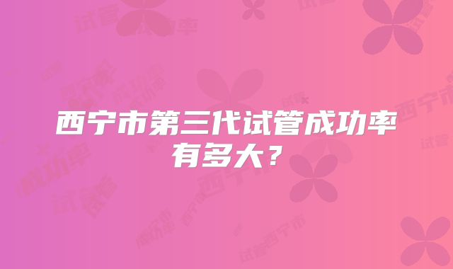西宁市第三代试管成功率有多大？