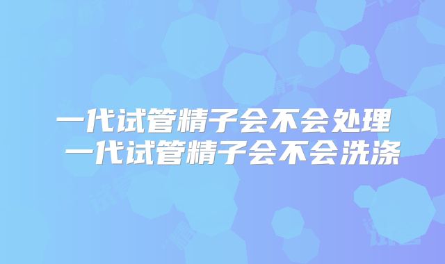 一代试管精子会不会处理 一代试管精子会不会洗涤