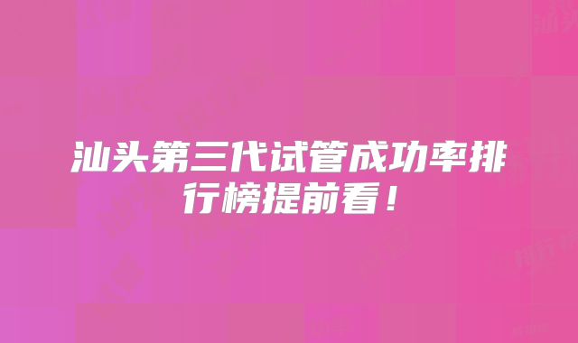 汕头第三代试管成功率排行榜提前看！