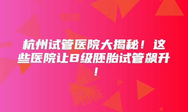 杭州试管医院大揭秘!这些医院让B级胚胎试管飙升!