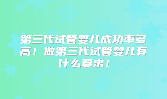 第三代试管婴儿成功率多高!做第三代试管婴儿有什么要求!