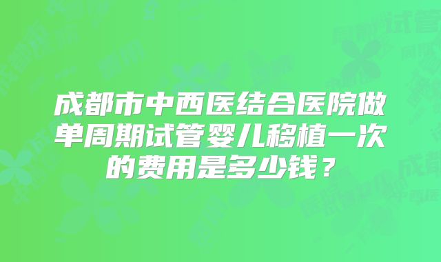 成都市中西医结合医院做单周期试管婴儿移植一次的费用是多少钱？