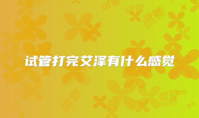 试管打完艾泽有什么感觉