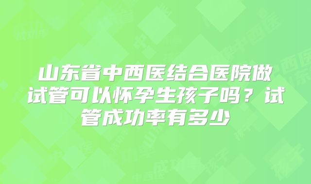 山东省中西医结合医院做试管可以怀孕生孩子吗?试管成功率有多少