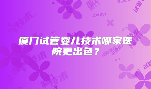 厦门试管婴儿技术哪家医院更出色?