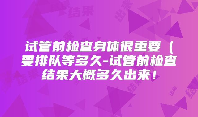 试管前检查身体很重要(要排队等多久-试管前检查结果大概多久出来!