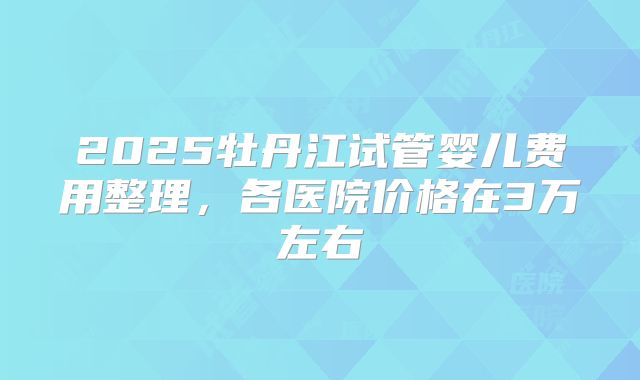 2025牡丹江试管婴儿费用整理，各医院价格在3万左右