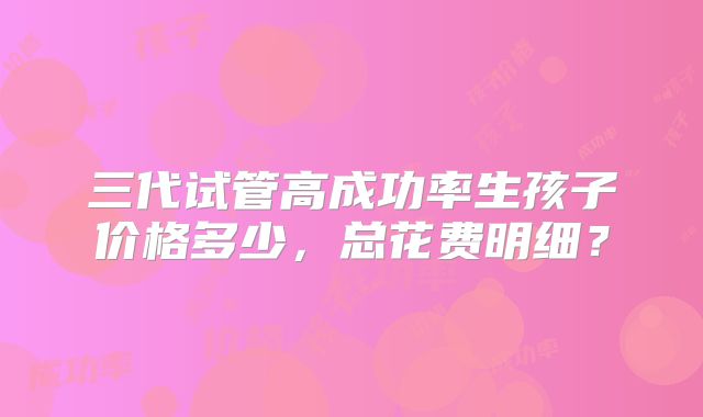 三代试管高成功率生孩子价格多少，总花费明细？