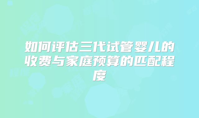 如何评估三代试管婴儿的收费与家庭预算的匹配程度