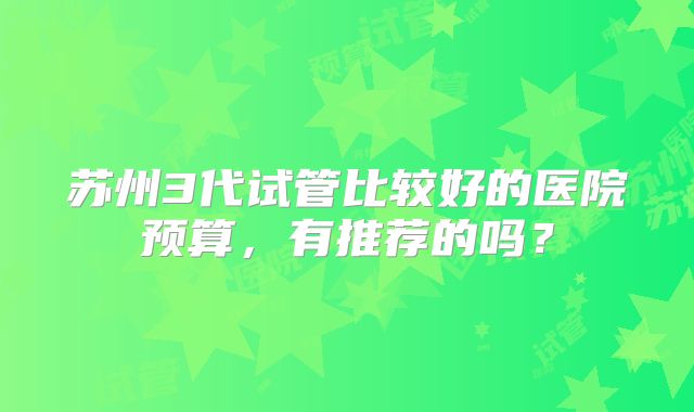 苏州3代试管比较好的医院预算，有推荐的吗？
