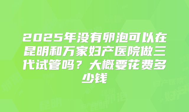 2025年没有卵泡可以在昆明和万家妇产医院做三代试管吗?大概要花费多少钱