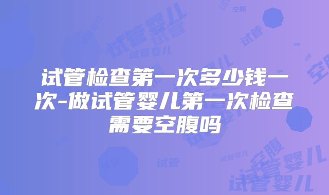 试管检查第一次多少钱一次-做试管婴儿第一次检查需要空腹吗