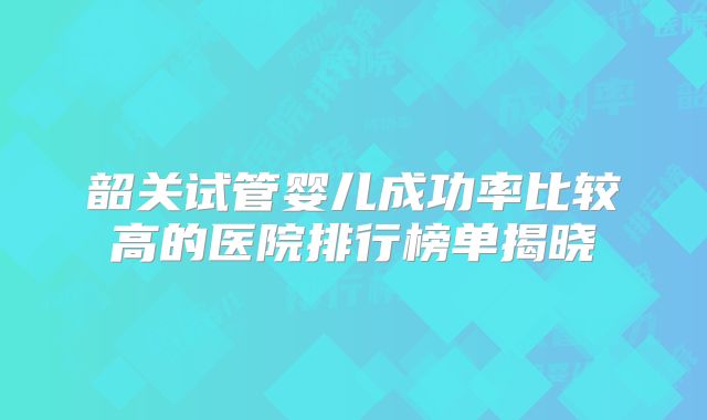 韶关试管婴儿成功率比较高的医院排行榜单揭晓
