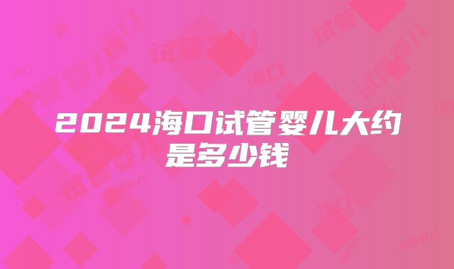 2024海口试管婴儿大约是多少钱