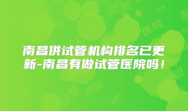 南昌供试管机构排名已更新-南昌有做试管医院吗!