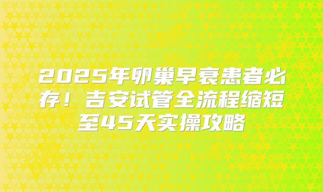 2025年卵巢早衰患者必存!吉安试管全流程缩短至45天实操攻略