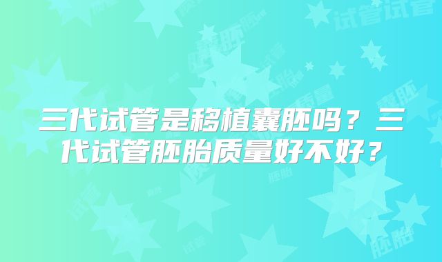 三代试管是移植囊胚吗？三代试管胚胎质量好不好？