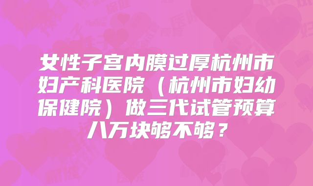 女性子宫内膜过厚杭州市妇产科医院(杭州市妇幼保健院)做三代试管预算八万块够不够?