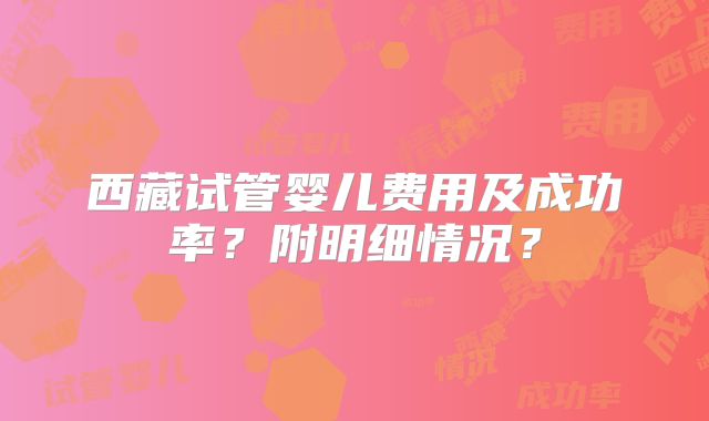 西藏试管婴儿费用及成功率？附明细情况？