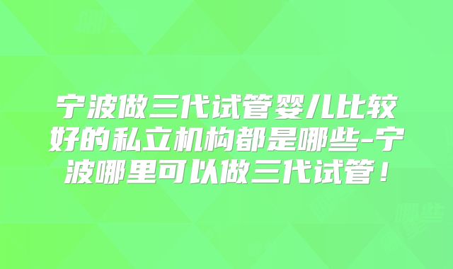 宁波做三代试管婴儿比较好的私立机构都是哪些-宁波哪里可以做三代试管！