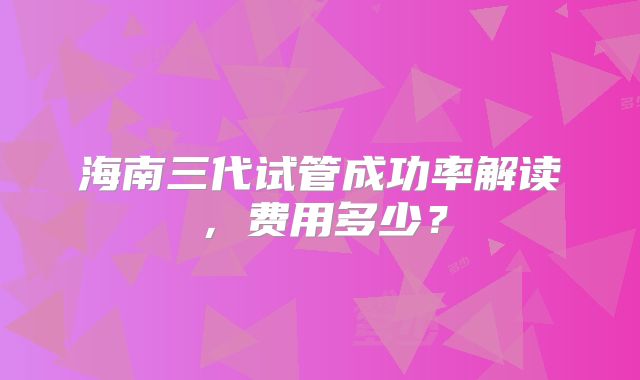海南三代试管成功率解读，费用多少？