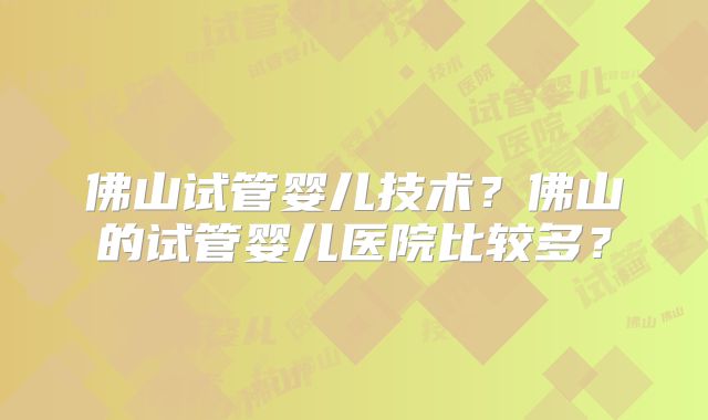 佛山试管婴儿技术?佛山的试管婴儿医院比较多?
