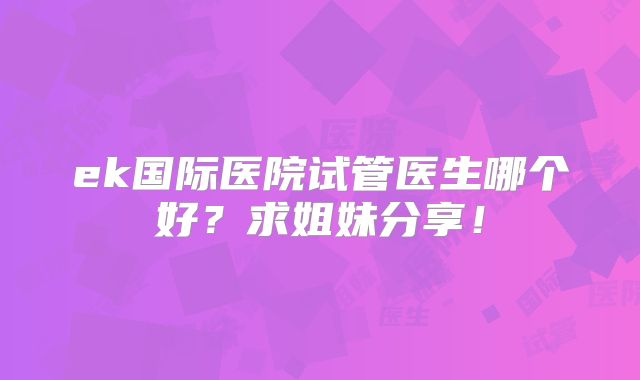 ek国际医院试管医生哪个好？求姐妹分享！