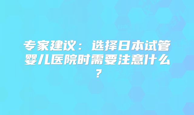 专家建议：选择日本试管婴儿医院时需要注意什么？