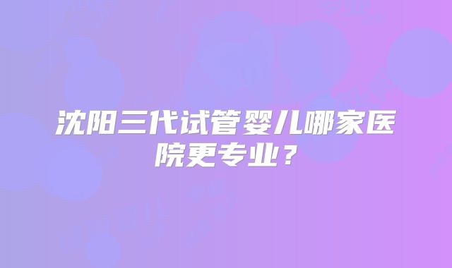 沈阳三代试管婴儿哪家医院更专业?