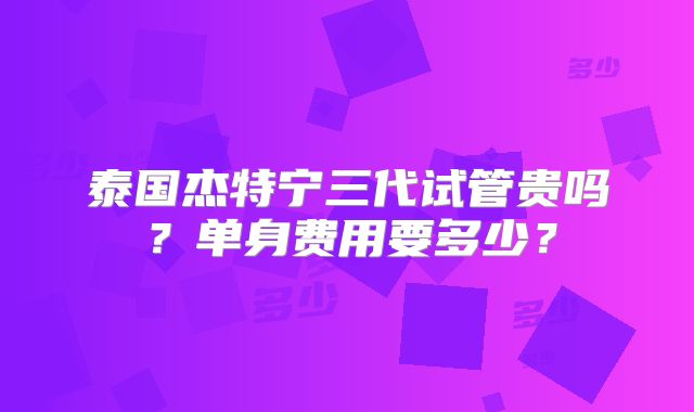 泰国杰特宁三代试管贵吗？单身费用要多少？