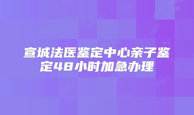 宣城法医鉴定中心亲子鉴定48小时加急办理